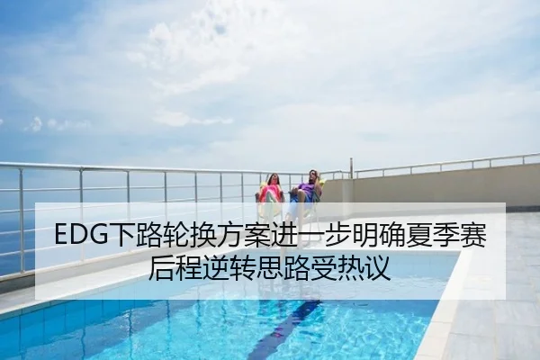 EDG下路轮换方案进一步明确夏季赛后程逆转思路受热议